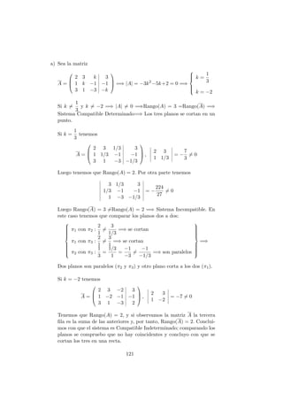 a) Sea la matriz
A =



2 3 k 3
1 k −1 −1
3 1 −3 −k


 =⇒ |A| = −3k2
−5k+2 = 0 =⇒



k =
1
3
k = −2
Si k =
1
3
y k = −2 =⇒ |A| = 0 =⇒Rango(A) = 3 =Rango(A) =⇒
Sistema Compatible Determinado=⇒ Los tres planos se cortan en un
punto.
Si k =
1
3
tenemos
A =



2 3 1/3 3
1 1/3 −1 −1
3 1 −3 −1/3


 ,
2 3
1 1/3
= −
7
3
= 0
Luego tenemos que Rango(A) = 2. Por otra parte tenemos
3 1/3 3
1/3 −1 −1
1 −3 −1/3
= −
224
27
= 0
Luego Rango(A) = 3 =Rango(A) = 2 =⇒ Sistema Incompatible. En
este caso tenemos que comparar los planos dos a dos:



π1 con π2 :
2
1
=
3
1/3
=⇒ se cortan
π1 con π3 :
2
1
=
3
1
=⇒ se cortan
π2 con π3 :
1
3
=
1/3
1
=
−1
−3
=
−1
−1/3
=⇒ son paralelos



=⇒
Dos planos son paralelos (π2 y π3) y otro plano corta a los dos (π1).
Si k = −2 tenemos
A =



2 3 −2 3
1 −2 −1 −1
3 1 −3 2


 ,
2 3
1 −2
= −7 = 0
Tenemos que Rango(A) = 2, y si observamos la matriz A la tercera
ﬁla es la suma de las anteriores y, por tanto, Rango(A) = 2. Conclui-
mos con que el sistema es Compatible Indeterminado; comparando los
planos se compruebo que no hay coincidentes y concluyo con que se
cortan los tres en una recta.
121
 