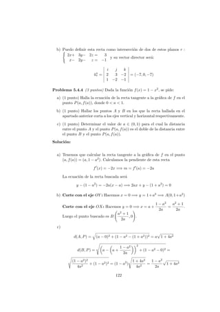 b) Puedo deﬁnir esta recta como intersecci´on de dos de estos planos r :
2x+ 3y− 2z = 3
x− 2y− z = −1
y su vector director ser´a:
−→ur =
i j k
2 3 −2
1 −2 −1
= (−7, 0, −7)
Problema 5.4.4 (3 puntos) Dada la funci´on f(x) = 1 − x2, se pide:
a) (1 punto) Halla la ecuaci´on de la recta tangente a la gr´aﬁca de f en el
punto P(a, f(a)), donde 0 < a < 1.
b) (1 punto) Hallar los puntos A y B en los que la recta hallada en el
apartado anterior corta a los ejes vertical y horizontal respectivamente.
c) (1 punto) Determinar el valor de a ∈ (0, 1) para el cual la distancia
entre el punto A y el punto P(a, f(a)) es el doble de la distancia entre
el punto B y el punto P(a, f(a)).
Soluci´on:
a) Tenemos que calcular la recta tangente a la gr´aﬁca de f en el punto
(a, f(a)) = (a, 1 − a2). Calculamos la pendiente de esta recta
f (x) = −2x =⇒ m = f (a) = −2a
La ecuaci´on de la recta buscada ser´a
y − (1 − a2
) = −2a(x − a) =⇒ 2ax + y − (1 + a2
) = 0
b) Corte con el eje OY : Hacemos x = 0 =⇒ y = 1+a2 =⇒ A(0, 1+a2)
Corte con el eje OX: Hacemos y = 0 =⇒ x = a +
1 − a2
2a
=
a2 + 1
2a
.
Luego el punto buscado es B
a2 + 1
2a
, 0 .
c)
d(A, P) = (a − 0)2 + (1 − a2 − (1 + a2))2 = a 1 + 4a2
d(B, P) = a − a +
1 − a2
2a
2
+ (1 − a2 − 0)2 =
(1 − a2)2
4a2
+ (1 − a2)2 = (1 − a2
)
1 + 4a2
4a2
=
1 − a2
2a
1 + 4a2
122
 