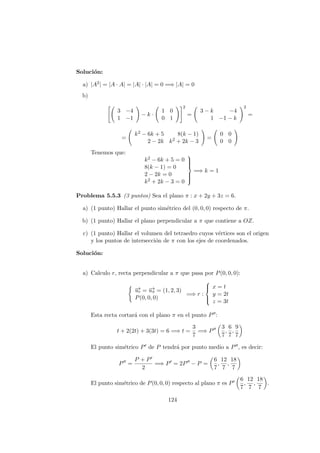 Soluci´on:
a) |A2| = |A · A| = |A| · |A| = 0 =⇒ |A| = 0
b)
3 −4
1 −1
− k ·
1 0
0 1
2
=
3 − k −4
1 −1 − k
2
=
=
k2 − 6k + 5 8(k − 1)
2 − 2k k2 + 2k − 3
=
0 0
0 0
Tenemos que:
k2 − 6k + 5 = 0
8(k − 1) = 0
2 − 2k = 0
k2 + 2k − 3 = 0



=⇒ k = 1
Problema 5.5.3 (3 puntos) Sea el plano π : x + 2y + 3z = 6.
a) (1 punto) Hallar el punto sim´etrico del (0, 0, 0) respecto de π.
b) (1 punto) Hallar el plano perpendicular a π que contiene a OZ.
c) (1 punto) Hallar el volumen del tetraedro cuyos v´ertices son el origen
y los puntos de intersecci´on de π con los ejes de coordenados.
Soluci´on:
a) Calculo r, recta perpendicular a π que pasa por P(0, 0, 0):
−→ur = −→uπ = (1, 2, 3)
P(0, 0, 0)
=⇒ r :



x = t
y = 2t
z = 3t
Esta recta cortar´a con el plano π en el punto P :
t + 2(2t) + 3(3t) = 6 =⇒ t =
3
7
=⇒ P
3
7
,
6
7
,
9
7
El punto sim´etrico P de P tendr´a por punto medio a P , es decir:
P =
P + P
2
=⇒ P = 2P − P =
6
7
,
12
7
,
18
7
El punto sim´etrico de P(0, 0, 0) respecto al plano π es P
6
7
,
12
7
,
18
7
.
124
 