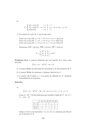 b)
π :



−→uπ = (1, 2, 3)
−→u = (0, 0, 1)
O(0, 0, 0)
=⇒
1 0 x
2 0 y
3 1 z
= 0 =⇒ 2x − y = 0
c) Los puntos de corte de π con los ejes ser´a:
Corte con el eje OX: y = 0, z = 0 =⇒ x = 6 =⇒ A(6, 0, 0)
Corte con el eje OY : x = 0, z = 0 =⇒ y = 3 =⇒ B(0, 3, 0)
Corte con el eje OZ: x = 0, y = 0 =⇒ z = 2 =⇒ C(0, 0, 2)
Tendremos:
−→
OA = (6, 0, 0),
−−→
OB = (0, 3, 0),
−−→
OC = (0, 0, 2):
V =
1
6
6 0 0
0 3 0
0 0 2
= 6 u3
Problema 5.5.4 (3 puntos) Sabiendo que una funci´on f(x) tiene como
derivada
f (x) = (x − 4)2
(x2
− 8x + 7)
a) (1 punto) Hallar los intervalos de crecimiento y de decrecimiento de f.
b) (1 punto) Hallar los m´aximos y m´ınimos relativos de f.
c) (1 punto) ¿Es el punto x = 4 un punto de inﬂexi´on de f?. Justiﬁcar
razonadamente la respuesta.
Soluci´on:
a)
f (x) = (x − 4)2
(x2
− 8x + 7) = 0 =⇒ x = 4, x = 1, x = 7
Como (x−4)2 > 0 solo tendremos que estudiar el signo de x2−8x+7 =
(x − 1)(x − 7)
(−∞, 1) (1, 7) (7, ∞)
x − 1 − + +
x − 7 − − +
f (x) + − +
Luego f crece en los intervalos (−∞, 1) ∪ (7, ∞), mientras que decrece
en el intervalo (1, 7).
125
 