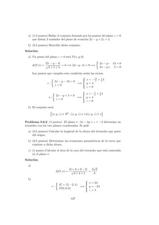 a) (1,5 puntos) Hallar el conjunto formado por los puntos del plano z = 0
que distan 3 unidades del plano de ecuaci´on 2x − y + 2z = 4.
b) (0,5 puntos) Describir dicho conjunto.
Soluci´on:
a) Un punto del plano z = 0 ser´a P(x, y, 0)
d(P, π) =
|2x − y − 4|
√
4 + 1 + 4
= 3 =⇒ |2x−y−4| = 9 =⇒
2x − y− 13 = 0
2x − y+ 5 = 0
Los puntos que cumplen esta condici´on ser´an las rectas:
r :
2x − y − 13 = 0
z = 0
=⇒



x = −13
2 + 1
2λ
y = λ
z = 0
s :
2x − y + 5 = 0
z = 0
=⇒



x = −5
2 + 1
2λ
y = λ
z = 0
b) El conjunto ser´a:
(x, y, z) ∈ R3
: (x, y, z) ∈ ro(x, y, z) ∈ s
Problema 5.6.2 (2 puntos) El plano π : 2x − 2y + z = −2 determina un
tetraedro con los tres planos coordenados. Se pide:
a) (0,5 puntos) Calcular la longitud de la altura del tetraedro que parte
del origen.
b) (0,5 puntos) Determinar las ecuaciones param´etricas de la recta que
contiene a dicha altura.
c) (1 punto) Calcular el ´area de la cara del tetraedro que est´a contenida
en el plano π.
Soluci´on:
a)
d(O, π) =
|0 + 0 + 0 − 2|
√
4 + 4 + 1
=
2
√
3
3
b)
r :
−→ur = (2, −2, 1)
O(0, 0, 0)
=⇒



x = 2λ
y = −2λ
z = λ
127
 