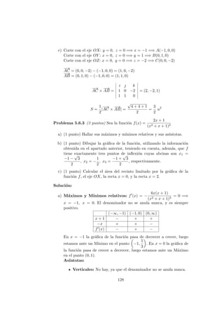 c) Corte con el eje OX: y = 0, z = 0 =⇒ x = −1 =⇒ A(−1, 0, 0)
Corte con el eje OY : x = 0, z = 0 =⇒ y = 1 =⇒ B(0, 1, 0)
Corte con el eje OZ: x = 0, y = 0 =⇒ z = −2 =⇒ C(0, 0, −2)
−→
AC = (0, 0, −2) − (−1, 0, 0) = (1, 0, −2)
−−→
AB = (0, 1, 0) − (−1, 0, 0) = (1, 1, 0)
−→
AC ×
−−→
AB =
i j k
1 0 −2
1 1 0
= (2, −2, 1)
S =
1
2
|
−→
AC ×
−−→
AB| =
√
4 + 4 + 1
2
=
3
2
u2
Problema 5.6.3 (3 puntos) Sea la funci´on f(x) =
2x + 1
(x2 + x + 1)2
a) (1 punto) Hallar sus m´aximos y m´ınimos relativos y sus as´ıntotas.
b) (1 punto) Dibujar la gr´aﬁca de la funci´on, utilizando la informaci´on
obtenida en el apartado anterior, teniendo en cuenta, adem´as, que f
tiene exactamente tres puntos de inﬂexi´on cuyas abcisas son x1 =
−1 −
√
3
2
, x2 = −
1
2
, x3 =
−1 +
√
3
2
, respectivamente.
c) (1 punto) Calcular el ´area del recinto limitado por la gr´aﬁca de la
funci´on f, el eje OX, la recta x = 0, y la recta x = 2.
Soluci´on:
a) M´aximos y M´ınimos relativos: f (x) = −
6x(x + 1)
(x2 + x + 1)3
= 0 =⇒
x = −1, x = 0. El denominador no se anula nunca, y es siempre
positivo.
(−∞, −1) (−1, 0) (0, ∞)
x + 1 − + +
−x + + −
f (x) − + −
En x = −1 la gr´aﬁca de la funci´on pasa de decrecer a crecer, luego
estamos ante un M´ınimo en el punto −1,
1
3
. En x = 0 la gr´aﬁca de
la funci´on pasa de crecer a decrecer, luego estamos ante un M´aximo
en el punto (0, 1).
As´ıntotas:
Verticales: No hay, ya que el denominador no se anula nunca.
128
 