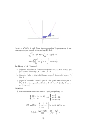 (x0, y0) = (
√
a, a) y la posici´on de las curvas cambia, de manera que, la que
estaba por encima pasar´a a estar debajo. Es decir,
√
a
0
(a − x2
) dx =
1
√
a
(x2
− a) dx =⇒
ax −
x3
3
√
a
0
=
x3
3
− ax
√
a
0
=⇒ a =
1
3
Problema 1.2.3 (3 puntos)
a) (1 punto) Encontrar la distancia del punto P(1, −1, 3) a la recta que
pasa por los puntos Q(1, 2, 1) y R(1, 0, −1).
b) (1 punto) Hallar el ´area del tri´angulo cuyos v´ertices son los puntos P,
Q y R.
c) (1 punto) Encontrar todos los puntos S del plano determinado por P,
Q y R de manera que el cuadril´atero de v´ertices P, Q, R y S sea un
paralelogramo.
Soluci´on:
a) Calculamos la ecuaci´on de la recta r que pasa por Q y R:
−−→
QR = (0, −2, −2)
Q(1, 2, 1)
=⇒



x = 1
y = 2 − 2λ
z = 1 − 2λ
|
−−→
QP ×
−−→
QR| = |
i j k
0 −2 −2
0 −3 2
| = |(−10, 0, 0)| = 10
d(P, r) =
|
−−→
QP ×
−−→
QR|
|
−−→
QR|
=
10
2
√
2
=
5
√
2
2
u
13
 