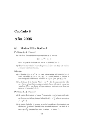 Cap´ıtulo 6
A˜no 2005
6.1. Modelo 2005 - Opci´on A
Problema 6.1.1 (2 puntos)
a) Justiﬁcar razonadamente que la gr´aﬁca de la funci´on
f(x) = x15
+ x + 1
corta al eje OX al menos una vez en el intervalo [−1, 1].
b) Determinar el n´umero exacto de puntos de corte con el eje OX cuando
x recorre toda la recta real.
Soluci´on:
a) La funci´on f(x) = x15 + x + 1 en los extremos del intervalo [−1, 1]
toma los valores f(−1) = −1 y f(1) = 3, como adem´as la funci´on es
continua por el teorema de Bolzano: ∃c ∈ [−1, 1] tal que f(c) = 0.
b) La derivada de la funci´on f (x) = 15x14 + 1 > 0 para cualquier valor
de x, luego la funci´on es siempre creciente, luego s´olo puede cortar una
vez al eje OX, y por el apartado anterior este punto de corte tiene que
estar en el intervalo [−1, 1].
Problema 6.1.2 (2 puntos)
a) (1 punto) Determinar el punto P, contenido en el primer cuadrante,
en el que se corta la gr´aﬁca de la funci´on f(x) =
x2
2
y la circunferencia
x2 + y2 = 8.
b) (1 punto) Calcular el ´area de la regi´on limitada por la recta que une
el origen y el punto P hallado en el apartado anterior, y el arco de la
curva y =
x2
2
comprendido entre el origen y el punto P.
131
 