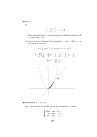 Soluci´on:
a)
x2 − 2y = 0
x2 + y2 = 8
=⇒ x ± 2
Como piden el punto del primer cuadrante la soluci´on negativa no vale
y el punto ser´a (2, 2).
b) La recta que une el origen de coordenadas y el punto (2, 2) es y = x.
Los puntos de corte son
x =
x2
2
=⇒ x2
− 2x = 0 =⇒ x = 0, x = 2
S =
2
0
x2
2
− x dx =
x3
6
−
x2
2
2
0
=
4
3
− 2 = −
2
3
´Area = −
2
3
=
2
3
u2
Problema 6.1.3 (3 puntos)
a) (2 punto) Discutir seg´un los valores del par´ametro λ el sistema



2λx+ 2y+ λz = 1
x+ λy− z = 1
4x+ 3y+ z = 2λ
132
 