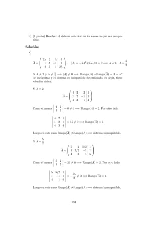 b) (1 punto) Resolver el sistema anterior en los casos en que sea compa-
tible.
Soluci´on:
a)
A =



2λ 2 λ 1
1 λ −1 1
4 3 1 2λ


 , |A| = −2λ2
+9λ−10 = 0 =⇒ λ = 2, λ =
5
2
Si λ = 2 y λ = 5
2 =⇒ |A| = 0 =⇒ Rango(A) =Rango(A) = 3 = no
de inc´ognitas y el sistema es compatible determinado, es decir, tiene
soluci´on ´unica.
Si λ = 2:
A =



4 2 2 1
1 2 −1 1
4 3 1 4



Como el menor
4 2
1 2
= 6 = 0 =⇒ Rango(A) = 2. Por otro lado
4 2 1
1 2 1
4 3 4
= 15 = 0 =⇒ Rango(A) = 3
Luego en este caso Rango(A) =Rango(A) =⇒ sistema incompatible.
Si λ =
5
2
A =



5 2 5/2 1
1 5/2 −1 1
4 3 1 5



Como el menor
5 2
1 5
= 23 = 0 =⇒ Rango(A) = 2. Por otro lado
5 5/2 1
1 −1 1
4 1 5
= −
55
2
= 0 =⇒ Rango(A) = 3
Luego en este caso Rango(A) =Rango(A) =⇒ sistema incompatible.
133
 