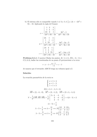 b) El sistema s´olo es compatible cuando λ = 2 y λ = 5
2 y |A| = −2λ2 +
9λ − 10. Aplicando la regla de Cramer:
x =
1 2 λ
1 λ −1
2λ 3 1
−2λ2 + 9λ − 10
=
2a3 − 1
2a2 − 9a + 10
y =
2λ 1 λ
1 1 −1
4 2λ 1
−2λ2 + 9λ − 10
= −
6a2 − 2a − 5
2a2 − 9a + 10
z =
2λ 2 1
1 λ 1
4 3 2λ
−2λ2 + 9λ − 10
= −
4a3 − 14a + 11
2a2 − 9a + 10
Problema 6.1.4 (3 puntos) Dados los puntos A(−1, 1, 1), B(1, −3, −1) y
C(1, 0, 3), hallar las coordenadas de un punto D perteneciente a la recta:
r : x − 1 =
y − 1
−1
= z − 1
de manera que el tetraedro ABCD tenga un volumen igual a 2.
Soluci´on:
La ecuaci´on param´etrica de la recta es



x = 1 + λ
y = 1 − λ
z = 1 + λ
D(1 + λ, 1 − λ, 1 + λ)
−−→
AB = (2, −4, −2),
−→
AC = (2, −1, 2),
−−→
AD = (2 + λ, −λ, λ)
V =
1
6
|[
−−→
AB,
−−→
AB,
−−→
AB]| =
1
6
|
2 + λ −λ λ
2 −4 −2
2 −1 2
| = 4|λ − 5| = 2
|λ − 5| =
1
2
λ − 5 =
1
2
=⇒ λ =
11
2
=⇒ D
13
2
, −
9
2
,
13
2
λ − 5 =
9
2
=⇒ λ =
9
2
=⇒ D
11
2
, −
7
2
,
11
2
134
 