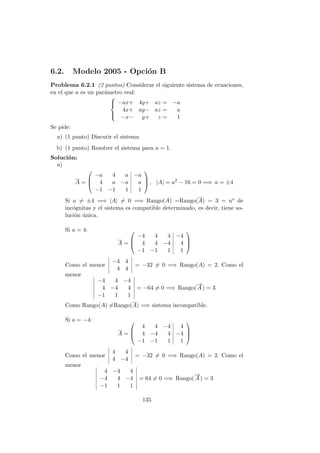 6.2. Modelo 2005 - Opci´on B
Problema 6.2.1 (2 puntos) Considerar el siguiente sistema de ecuaciones,
en el que a es un par´ametro real:



−ax+ 4y+ az = −a
4x+ ay− az = a
−x− y+ z = 1
Se pide:
a) (1 punto) Discutir el sistema
b) (1 punto) Resolver el sistema para a = 1.
Soluci´on:
a)
A =



−a 4 a −a
4 a −a a
−1 −1 1 1


 , |A| = a2
− 16 = 0 =⇒ a = ±4
Si a = ±4 =⇒ |A| = 0 =⇒ Rango(A) =Rango(A) = 3 = no de
inc´ognitas y el sistema es compatible determinado, es decir, tiene so-
luci´on ´unica.
Si a = 4:
A =



−4 4 4 −4
4 4 −4 4
−1 −1 1 1



Como el menor
−4 4
4 4
= −32 = 0 =⇒ Rango(A) = 2. Como el
menor
−4 4 −4
4 −4 4
−1 1 1
= −64 = 0 =⇒ Rango(
−→
A) = 3
Como Rango(A) =Rango(A) =⇒ sistema incompatible.
Si a = −4:
A =



4 4 −4 4
4 −4 4 −4
−1 −1 1 1



Como el menor
4 4
4 −4
= −32 = 0 =⇒ Rango(A) = 2. Como el
menor
4 −4 4
−4 4 −4
−1 1 1
= 64 = 0 =⇒ Rango(
−→
A) = 3
135
 