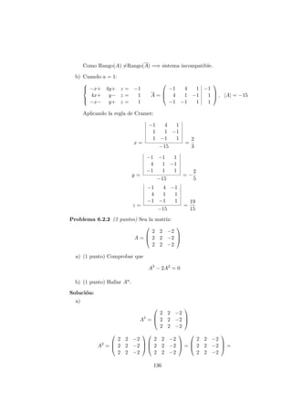 Como Rango(A) =Rango(A) =⇒ sistema incompatible.
b) Cuando a = 1:



−x+ 4y+ z = −1
4x+ y− z = 1
−x− y+ z = 1
A =



−1 4 1 −1
4 1 −1 1
−1 −1 1 1


 , |A| = −15
Aplicando la regla de Cramer:
x =
−1 4 1
1 1 −1
1 −1 1
−15
=
2
3
y =
−1 −1 1
4 1 −1
−1 1 1
−15
= −
2
5
z =
−1 4 −1
4 1 1
−1 −1 1
−15
=
19
15
Problema 6.2.2 (2 puntos) Sea la matriz:
A =



2 2 −2
2 2 −2
2 2 −2



a) (1 punto) Comprobar que
A3
− 2A2
= 0
b) (1 punto) Hallar An.
Soluci´on:
a)
A1
=



2 2 −2
2 2 −2
2 2 −2



A2
=



2 2 −2
2 2 −2
2 2 −2






2 2 −2
2 2 −2
2 2 −2


 =



2 2 −2
2 2 −2
2 2 −2


 =
136
 