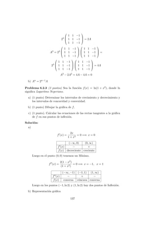22



1 1 −1
1 1 −1
1 1 −1


 = 2A
A3
= 23



1 1 −1
1 1 −1
1 1 −1






1 1 −1
1 1 −1
1 1 −1


 =
23



1 1 −1
1 1 −1
1 1 −1






1 1 −1
1 1 −1
1 1 −1


 = 4A
A3
− 2A2
= 4A − 4A = 0
b) An = 2n−1A
Problema 6.2.3 (3 puntos) Sea la funci´on f(x) = ln(1 + x2), donde ln
signiﬁca Logaritmo Neperiano.
a) (1 punto) Determinar los intervalos de crecimiento y decrecimiento y
los intervalos de concavidad y convexidad.
b) (1 punto) Dibujar la gr´aﬁca de f.
c) (1 punto). Calcular las ecuaciones de las rectas tangentes a la gr´aﬁca
de f en sus puntos de inﬂexi´on.
Soluci´on:
a)
f (x) =
2x
1 + x2
= 0 =⇒ x = 0
(−∞, 0) (0, ∞)
f (x) − +
f(x) decreciente creciente
Luego en el punto (0, 0) tenemos un M´ınimo.
f (x) =
2(1 − x2)
(1 + x2)
= 0 =⇒ x = −1, x = 1
(−∞, −1) (−1, 1) (1, ∞)
f (x) − + −
f(x) convexa c´oncava convexa
Luego en los puntos (−1, ln 2) y (1, ln 2) hay dos puntos de Inﬂexi´on.
b) Representaci´on gr´aﬁca
137
 