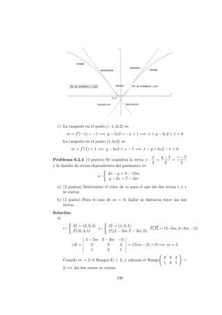 c) La tangente en el punto (−1, ln 2) es:
m = f (−1) = −1 =⇒ y − ln 2 = −x + 1 =⇒ x + y − ln 2 + 1 = 0
La tangente en el punto (1, ln 2) es:
m = f (1) = 1 =⇒ y − ln 2 = x − 1 =⇒ x − y + ln 2 − 1 = 0
Problema 6.2.4 (3 puntos) Se considera la recta: r :
x
2
=
y − 4
3
=
z − 5
2
y la familia de rectas dependientes del par´ametro m:
s :
3x − y = 8 − 12m
y − 3z = 7 − 3m
a) (2 puntos) Determinar el valor de m para el que las dos rectas r y s
se cortan.
b) (1 punto) Para el caso de m = 0, hallar la distancia entre las dos
rectas.
Soluci´on:
a)
r :
−→ur = (2, 3, 2)
Pr(0, 4, 5)
s :
−→us = (1, 3, 1)
Ps(5 − 5m, 7 − 3m, 0)
−−→
PrPs = (5−5m, 3−3m, −5)
|A| =
5 − 5m 3 − 3m −5
2 3 2
1 3 1
= 15(m − 2) = 0 =⇒ m = 2
Cuando m = 2 el Rango(A) = 2, y adem´as el Rango
2 3 2
1 3 1
=
2 =⇒ las dos rectas se cortan.
138
 