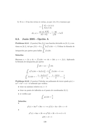 b) Si m = 0 las dos rectas se cortan, ya que |A| = 0 y tenemos que
s :
−→us = (1, 3, 1)
Ps(5, 7, 0)
d(r, s) =
|−→ur, −→us,
−−→
PrPs|
|−→ur × −→us|
=
| − 30|
√
18
= 5
√
2
6.3. Junio 2005 - Opci´on A
Problema 6.3.1 (2 puntos) Sea f(x) una funci´on derivable en (0, 1) y con-
tinua en [0, 1], tal que f(1) = 0 y
1
0
2xf (x)dx = 1. Utilizar la f´ormula de
integraci´on por partes para hallar
1
0
f(x)dx.
Soluci´on:
Hacemos u = 2x y dv = f (x)dx =⇒ du = 2dx y v = f(x). Aplicando
la f´ormula de integraci´on por partes
udv = uv − vdu
1
0
xf (x)dx = 2xf(x)]1
0 − 2
1
0
f(x)dx = 1 =⇒
1
0
f(x)dx = −
1 − 2xf(x)
2
1
0
= −
1 − 2f(1)
2
= −
1
2
Problema 6.3.2 (2 puntos) Calcular un polinomio de tercer grado p(x) =
ax3 + bx2 + cx + d sabiendo que veriﬁca:
tiene un m´aximo relativo en x = 1
tiene un punto de inﬂexi´on en el punto de coordenadas (0, 1).
se veriﬁca que
1
0
p(x)dx =
5
4
Soluci´on:
p (x) = 3ax2
+ 2bx + c =⇒ p (1) = 3a + 2b + c = 0
p (x) = 6ax + 2b =⇒ p (0) = 2b = 0 =⇒ b = 0
p(0) = d = 1
139
 