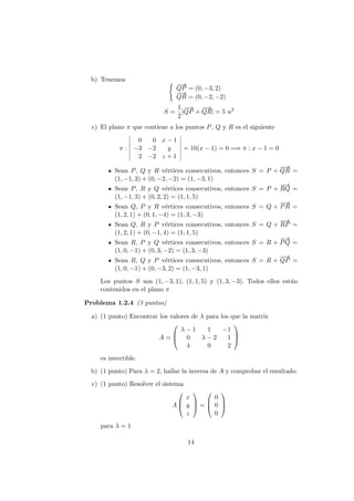 b) Tenemos
−−→
QP = (0, −3, 2)
−−→
QR = (0, −2, −2)
S =
1
2
|
−−→
QP ×
−−→
QR| = 5 u2
c) El plano π que contiene a los puntos P, Q y R es el siguiente
π :
0 0 x − 1
−3 −2 y
2 −2 z + 1
= 10(x − 1) = 0 =⇒ π : x − 1 = 0
Sean P, Q y R v´ertices consecutivos, entonces S = P +
−−→
QR =
(1, −1, 3) + (0, −2, −2) = (1, −3, 1)
Sean P, R y Q v´ertices consecutivos, entonces S = P +
−−→
RQ =
(1, −1, 3) + (0, 2, 2) = (1, 1, 5)
Sean Q, P y R v´ertices consecutivos, entonces S = Q +
−→
PR =
(1, 2, 1) + (0, 1, −4) = (1, 3, −3)
Sean Q, R y P v´ertices consecutivos, entonces S = Q +
−→
RP =
(1, 2, 1) + (0, −1, 4) = (1, 1, 5)
Sean R, P y Q v´ertices consecutivos, entonces S = R +
−−→
PQ =
(1, 0, −1) + (0, 3, −2) = (1, 3, −3)
Sean R, Q y P v´ertices consecutivos, entonces S = R +
−−→
QP =
(1, 0, −1) + (0, −3, 2) = (1, −3, 1)
Los puntos S son (1, −3, 1), (1, 1, 5) y (1, 3, −3). Todos ellos est´an
contenidos en el plano π
Problema 1.2.4 (3 puntos)
a) (1 punto) Encontrar los valores de λ para los que la matriz
A =



λ − 1 1 −1
0 λ − 2 1
λ 0 2



es invertible.
b) (1 punto) Para λ = 2, hallar la inversa de A y comprobar el resultado.
c) (1 punto) Resolver el sistema
A



x
y
z


 =



0
0
0



para λ = 1
14
 