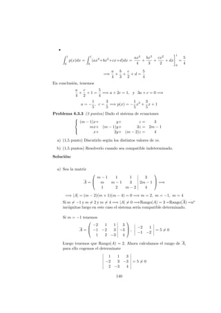 1
0
p(x)dx =
1
0
(ax3
+bx2
+cx+d)dx =
ax4
4
+
bx3
3
+
cx2
2
+ dx
1
0
=
5
4
=⇒
a
4
+
b
3
+
c
2
+ d =
5
4
En conclusi´on, tenemos
a
4
+
c
2
+ 1 =
5
4
=⇒ a + 2c = 1, y 3a + c = 0 =⇒
a = −
1
5
, c =
3
5
=⇒ p(x) = −
1
5
x3
+
3
5
x + 1
Problema 6.3.3 (3 puntos) Dado el sistema de ecuaciones



(m − 1)x+ y+ z = 3
mx+ (m − 1)y+ 3z = 2m − 1
x+ 2y+ (m − 2)z = 4
a) (1,5 punto) Discutirlo seg´un los distintos valores de m.
b) (1,5 puntos) Resolverlo cuando sea compatible indeterminado.
Soluci´on:
a) Sea la matriz
A =



m − 1 1 1 3
m m − 1 3 2m − 1
1 2 m − 2 4


 =⇒
=⇒ |A| = (m − 2)(m + 1)(m − 4) = 0 =⇒ m = 2, m = −1, m = 4
Si m = −1 y m = 2 y m = 4 =⇒ |A| = 0 =⇒Rango(A) = 3 =Rango(A) =no
inc´ognitas luego en este caso el sistema ser´ıa compatible determinado.
Si m = −1 tenemos
A =



−2 1 1 3
−1 −2 3 −3
1 2 −3 4


 ,
−2 1
−1 −2
= 5 = 0
Luego tenemos que Rango(A) = 2. Ahora calculamos el rango de A,
para ello cogemos el determinate
1 1 3
−2 3 −3
2 −3 4
= 5 = 0
140
 