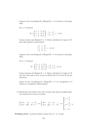Luego en este caso Rango(A) =Rango(A) =⇒ el sistema es incompa-
tible.
Si m = 2 tenemos
A =



1 1 1 3
2 1 3 3
1 2 0 4


 ,
1 1
2 1
= −1 = 0
Luego tenemos que Rango(A) = 2. Ahora calculamos el rango de A,
para ello cogemos el determinate
1 1 3
1 3 3
2 0 4
= −4 = 0
Luego en este caso Rango(A) =Rango(A) =⇒ el sistema es incompa-
tible.
Si m = 4 tenemos
A =



3 1 1 3
4 3 3 7
1 2 2 4


 ,
3 1
4 3
= 5 = 0
Luego tenemos que Rango(A) = 2. Ahora calculamos el rango de A,
que est´a claro que es dos, ya que la ´ultima ﬁla es la resta de las dos
anteriores.
Luego en este caso Rango(A) =Rango(A) = 2 <no inc´ognitas=⇒ el
sistema es compatible indeterminado.
b) Resolvemos este ´ultimo caso. Por el menor que hemos escogido pode-
mos despreciar la tercera ecuaci´on.
3x+ y+ z = 3
4x+ 3y+ 3z = 7
=⇒
3x+ y = 3− z
4x+ 3y = 7− 3z
=⇒



x =
2
5
y =
9
5
− λ
z = λ
Problema 6.3.4 (3 puntos) Dado el punto P(1, 3, −1), se pide:
141
 
