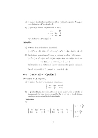 a) (1 punto) Escribir la ecuaci´on que deben veriﬁcar los puntos X(x, y, z)
cuya distancia a P sea igual a 3.
b) (2 puntos) Calcular los puntos de la recta



x = 3λ
y = 1+ λ
z = 1− 4λ
cuya distancia a P es igual 3.
Soluci´on:
a) Se trata de la ecuaci´on de una esfera
(x−1)2
+(y −3)2
+(z +1)2
= 9 =⇒ x2
+y2
+z2
−2x−6y +2z +2 = 0
b) Sustituimos un punto gen´erico de la recta en la esfera y obtenemos
(3λ)2
+ (1 + λ)2
+ (1 − 4λ)2
− 2(3λ) − 6(1 + λ) + 2(1 − 4λ) + 2 = 0 =⇒
=⇒ 26λ(λ − 1) = 0 =⇒ λ = 1, λ = 0
Sustituyendo en la recta estos valores tendremos los puntos buscados:
Para λ = 0 =⇒ (0, 1, 1) y para λ = 1 =⇒ (3, 2, −3).
6.4. Junio 2005 - Opci´on B
Problema 6.4.1 (2 puntos)
a) (1 punto) Resolver el sistema de ecuaciones:
x+ 2y+ 3z = 1
2x+ y− z = 2
b) (1 punto) Hallar dos constantes α y β de manera que al a˜nadir al
sistema anterior una tercera ecuaci´on: 5x + y + αz = β, el sistema
resultante sea compatible indeterminado.
Soluci´on:
a)
x+ 2y+ 3z = 1
2x+ y− z = 2
=⇒
x+ 2y = 1− 3z
2x+ y = 2+ z
=⇒



x = 1 +
5
3
t
y = −
7
3
t
z = t
142
 