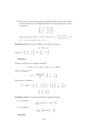 b) Para que el sistema siga siendo compatible indeterminado esta ´ultima
ecuaci´on tiene que ser combinaci´on lineal de las dos anteriores, es decir,
si ponemos 


1 2 3 1
2 1 −1 2
5 1 α β



ser´ıa a(1, 2, 3, 1) + b(2, 1, −1, 2) = (5, 1, α, β) =⇒
a + 2b = 5
2a + b = 1
=⇒
a = −1, b = 3 =⇒ α = −6, β = 5
Problema 6.4.2 (2 puntos) Hallar una matriz X tal que:
A−1
XA = B
siendo A =
3 1
−2 −1
, B =
1 −1
2 1
Soluci´on:
Primero resolvemos la ecuaci´on matricial:
A−1
XA = B =⇒ XA = AB =⇒ X = ABA−1
Ahora calculamos A−1:
A−1
=
(Adjt(A))T
|A|
=
1 1
−2 −3
Efectuamos el producto
X = ABA−1
=
3 1
−2 −1
·
1 −1
2 1
·
1 1
−2 −3
=
9 11
−6 −7
Problema 6.4.3 (3 puntos) Calcular los siguientes l´ımites
a) (1,5 puntos)
l´ım
x−→∞
x2 + x − x2 − x
b) (1,5 puntos)
l´ım
x−→∞
x arctan (ex
) −
π
2
Soluci´on:
143
 
