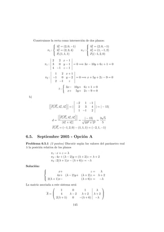 Construimos la recta como intersecci´on de dos planos:
π1 :



−→ut = (2, 0, −1)
−→ur = (2, 3, 4)
Pr(1, 1, 1)
π1 :



−→ut = (2, 0, −1)
−→us = (1, −1, 2)
Ps(−1, 2, 0)
π1 :
2 2 x − 1
3 0 y − 1
4 −1 z − 1
= 0 =⇒ 3x − 10y + 6z + 1 = 0
π2 :
1 2 x + 1
−1 0 y − 2
2 −1 z
= 0 =⇒ x + 5y + 2z − 9 = 0
t :
3x− 10y+ 6z + 1 = 0
x+ 5y+ 2z − 9 = 0
b)
−−→
PrPs, −→ur, −→ur = |
−2 1 −1
2 3 4
1 −1 2
| = | − 15|
d =
−−→
PrPs, −→ur, −→ur
|−→ur × −→us|
=
| − 15|
√
102 + 52
=
3
√
5
5
−−→
PrPs = (−1, 2, 0) − (1, 1, 1) = (−2, 1, −1)
6.5. Septiembre 2005 - Opci´on A
Problema 6.5.1 (2 puntos) Discutir seg´un los valores del par´ametro real
λ la posici´on relativa de los planos
π1 : x + z = λ
π2 : 4x + (λ − 2)y + (λ + 2)z = λ + 2
π3 : 2(λ + 1)x − (λ + 6)z = −λ
Soluci´on:



x+ z = λ
4x+ (λ − 2)y+ (λ + 2)z = λ + 2
2(λ + 1)x− (λ + 6)z = −λ
La matriz asociada a este sistema ser´a
A =



1 0 1 λ
4 λ − 2 λ + 2 λ + 2
2(λ + 1) 0 −(λ + 6) −λ



145
 