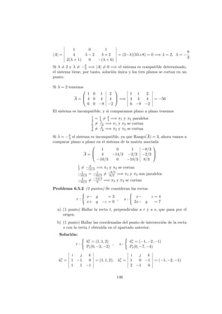 |A| =
1 0 1
4 λ − 2 λ + 2
2(λ + 1) 0 −(λ + 6)
= (2−λ)(3λ+8) = 0 =⇒ λ = 2, λ = −
8
3
Si λ = 2 y λ = −8
3 =⇒ |A| = 0 =⇒ el sistema es compatible determinado,
el sistema tiene, por tanto, soluci´on ´unica y los tres planos se cortan en un
punto.
Si λ = 2 tenemos
A =



1 0 1 2
4 0 4 4
6 0 −8 −2


 =⇒
1 1 2
4 4 4
6 −8 −2
= −56
El sistema es incompatible, y si comparamos plano a plano tenemos
1
4 = 1
4 = 2
4 =⇒ π1 y π2 paralelos
1
6 = 1
−8 =⇒ π1 y π3 se cortan
4
6 = 4
−8 =⇒ π2 y π3 se cortan
Si λ = −8
3 el sistema es incompatible, ya que Rango(A) = 3, ahora vamos a
comparar plano a plano en el sistema de la matriz asociada
A =



1 0 1 −8/3
4 −14/3 −2/3 −2/3
−10/3 0 −10/3 8/3



1
4 = 0
−14/3 =⇒ π1 y π2 se cortan
1
−10/3 = 1
−10/3 = −8/3
8/3 =⇒ π1 y π3 son paralelos
4
−10/3 = −14/3
0 =⇒ π2 y π3 se cortan
Problema 6.5.2 (2 puntos) Se consideran las rectas
r :
x− y = 3
x+ y −z = 0
, s :
x− z = 4
2x− y = 7
a) (1 punto) Hallar la recta t, perpendicular a r y a s, que pasa por el
origen.
b) (1 punto) Hallar las coordenadas del punto de intersecci´on de la recta
s con la recta t obtenida en el apartado anterior.
Soluci´on:
r :
−→ur = (1, 1, 2)
Pr(0, −3, −3)
, s :
−→us = (−1, −2, −1)
Ps(0, −7, −4)
−→ur =
i j k
1 −1 0
1 1 −1
= (1, 1, 2), −→us =
i j k
1 0 −1
2 −1 0
= (−1, −2, −1)
146
 