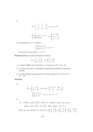 a)
−→ut =
i j k
1 1 2
−1 −2 −1
= (3, −1, −1)
t :
−→ut = (3, −1, −1)
Pt(0, 0, 0)
=⇒



x = 3λ
y = −λ
z = −λ
b) Sustituimos t en s y tenemos:
3λ + λ = 4
6λ + λ = 7
=⇒ λ = 1
El punto de corte ser´a (3, −1, −1).
Problema 6.5.3 (3 puntos) Dadas las matrices
A =
1 2
0 1
, I =
1 0
0 1
a) (1 punto) Hallar dos constantes α y β tales que A2 = αA + βI.
b) (1 punto) Calcular A5 utilizando la expresi´on obtenida en el apartado
anterior.
c) (1 punto) Hallar todas las matrices X que satisfacen (A−X)(A+X) =
A2 − X2.
Soluci´on:
a)
A2
=
1 4
0 1
, αA + βI =
α + β 2α
0 α + β
α + β = 1
2α = 4
=⇒ α = 2, β = −1
b)
A5
= A2
A2
A = (2A−I)2
A = (4A2
+I2
−4AI)A = (4A2
−4A+I)A =
4(2A − I)A − 4A2
+ A = 8A2
− 4IA − 4(2A − I) + A =
8(2A−I)−4A−8A+4I+A = 5A−4I = 5
1 2
0 1
−4
1 0
0 1
=
1 10
0 1
147
 