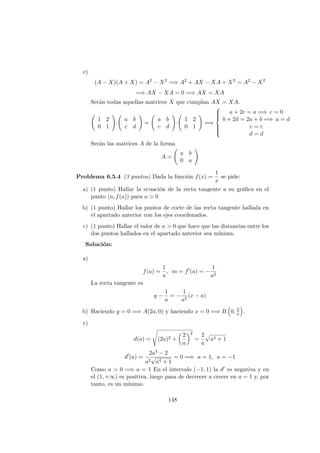 c)
(A − X)(A + X) = A2
− X2
=⇒ A2
+ AX − XA + X2
= A2
− X2
=⇒ AX − XA = 0 =⇒ AX = XA
Ser´an todas aquellas matrices X que cumplan AX = XA.
1 2
0 1
·
a b
c d
=
a b
c d
·
1 2
0 1
=⇒



a + 2c = a =⇒ c = 0
b + 2d = 2a + b =⇒ a = d
c = c
d = d
Ser´an las matrices A de la forma
A =
a b
0 a
Problema 6.5.4 (3 puntos) Dada la funci´on f(x) =
1
x
se pide:
a) (1 punto) Hallar la ecuaci´on de la recta tangente a su gr´aﬁca en el
punto (a, f(a)) para a > 0
b) (1 punto) Hallar los puntos de corte de las recta tangente hallada en
el apartado anterior con los ejes coordenados.
c) (1 punto) Hallar el valor de a > 0 que hace que las distancias entre los
dos puntos hallados en el apartado anterior sea m´ınima.
Soluci´on:
a)
f(a) =
1
a
, m = f (a) = −
1
a2
La recta tangente es
y −
1
a
= −
1
a2
(x − a)
b) Haciendo y = 0 =⇒ A(2a, 0) y haciendo x = 0 =⇒ B 0, 2
a .
c)
d(a) = (2a)2 +
2
a
2
=
2
a
a4 + 1
d (a) =
2a4 − 2
a2
√
a4 + 1
= 0 =⇒ a = 1, a = −1
Como a > 0 =⇒ a = 1 En el intervalo (−1, 1) la d es negativa y en
el (1, +∞) es positiva, luego pasa de decrecer a crecer en a = 1 y, por
tanto, es un m´ınimo.
148
 