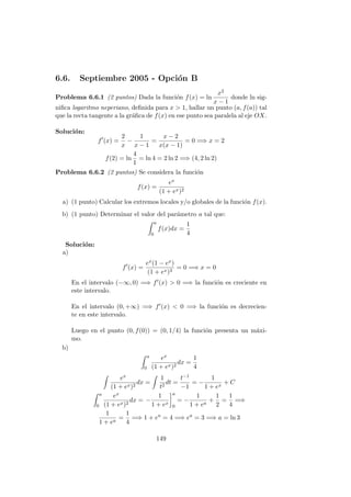 6.6. Septiembre 2005 - Opci´on B
Problema 6.6.1 (2 puntos) Dada la funci´on f(x) = ln
x2
x − 1
donde ln sig-
niﬁca logaritmo neperiano, deﬁnida para x > 1, hallar un punto (a, f(a)) tal
que la recta tangente a la gr´aﬁca de f(x) en ese punto sea paralela al eje OX.
Soluci´on:
f (x) =
2
x
−
1
x − 1
=
x − 2
x(x − 1)
= 0 =⇒ x = 2
f(2) = ln
4
1
= ln 4 = 2 ln 2 =⇒ (4, 2 ln 2)
Problema 6.6.2 (2 puntos) Se considera la funci´on
f(x) =
ex
(1 + ex)2
a) (1 punto) Calcular los extremos locales y/o globales de la funci´on f(x).
b) (1 punto) Determinar el valor del par´ametro a tal que:
a
0
f(x)dx =
1
4
Soluci´on:
a)
f (x) =
ex(1 − ex)
(1 + ex)3
= 0 =⇒ x = 0
En el intervalo (−∞, 0) =⇒ f (x) > 0 =⇒ la funci´on es creciente en
este intervalo.
En el intervalo (0, +∞) =⇒ f (x) < 0 =⇒ la funci´on es decrecien-
te en este intervalo.
Luego en el punto (0, f(0)) = (0, 1/4) la funci´on presenta un m´axi-
mo.
b)
a
0
ex
(1 + ex)2
dx =
1
4
ex
(1 + ex)2
dx =
1
t2
dt =
t−1
−1
= −
1
1 + ex
+ C
a
0
ex
(1 + ex)2
dx = −
1
1 + ex
a
0
= −
1
1 + ea
+
1
2
=
1
4
=⇒
1
1 + ea
=
1
4
=⇒ 1 + ea
= 4 =⇒ ea
= 3 =⇒ a = ln 3
149
 