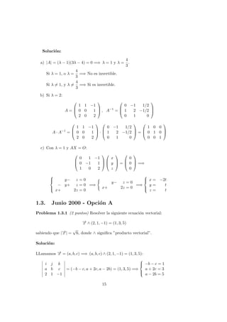 Soluci´on:
a) |A| = (λ − 1)(3λ − 4) = 0 =⇒ λ = 1 y λ =
4
3
.
Si λ = 1, o λ =
4
3
=⇒ No es invertible.
Si λ = 1, y λ =
4
3
=⇒ Si es invertible.
b) Si λ = 2:
A =



1 1 −1
0 0 1
2 0 2


 , A−1
=



0 −1 1/2
1 2 −1/2
0 1 0



A · A−1
=



1 1 −1
0 0 1
2 0 2


 ·



0 −1 1/2
1 2 −1/2
0 1 0


 =



1 0 0
0 1 0
0 0 1



c) Con λ = 1 y AX = O:



0 1 −1
0 −1 1
1 0 2






x
y
z


 =



0
0
0


 =⇒



y− z = 0
− y+ z = 0
x+ 2z = 0
=⇒
y− z = 0
x+ 2z = 0
=⇒



x = −2t
y = t
z = t
1.3. Junio 2000 - Opci´on A
Problema 1.3.1 (2 puntos) Resolver la siguiente ecuaci´on vectorial:
−→x ∧ (2, 1, −1) = (1, 3, 5)
sabiendo que |−→x | =
√
6, donde ∧ signiﬁca ”producto vectorial”.
Soluci´on:
LLamamos −→x = (a, b, c) =⇒ (a, b, c) ∧ (2, 1, −1) = (1, 3, 5):
i j k
a b c
2 1 −1
= (−b − c, a + 2c, a − 2b) = (1, 3, 5) =⇒



−b − c = 1
a + 2c = 3
a − 2b = 5
15
 