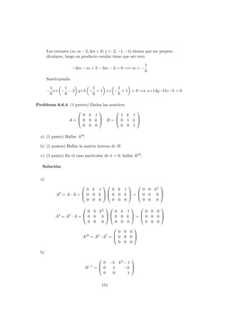 Los vectores (m, m − 2, 3m + 3) y (−2, −1, −1) tienen que ser perpen-
diculares, luego su producto escalar tiene que ser cero
−2m − m + 2 − 3m − 3 = 0 =⇒ m = −
1
6
Sustituyendo
−
1
6
x+ −
1
6
− 2 y+3 −
1
6
+ 1 z+ −
1
6
+ 1 = 0 =⇒ x+13y−15z−5 = 0
Problema 6.6.4 (3 puntos) Dadas las matrices
A =



0 k t
0 0 k
0 0 0


 B =



1 k t
0 1 k
0 0 1



a) (1 punto) Hallar A10.
b) (1 puntos) Hallar la matriz inversa de B.
c) (1 punto) En el caso particular de k = 0, hallar B10.
Soluci´on:
a)
A2
= A · A =



0 k t
0 0 k
0 0 0






0 k t
0 0 k
0 0 0


 =



0 0 k2
0 0 0
0 0 0



A3
= A2
· A =



0 0 k2
0 0 0
0 0 0






0 k t
0 0 k
0 0 0


 =



0 0 0
0 0 0
0 0 0



A10
= A3
· A7
=



0 0 0
0 0 0
0 0 0



b)
B−1
=



0 −k k2 − t
0 1 −k
0 0 1



151
 
