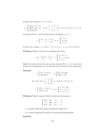 El plano que contiene a P y a r ser´a:
π1 :



−→ur = (1, 1, −1)
−−→
PrP = (0, 1, 1)
Pr(0, 0, 0)
=⇒ π1 :
1 0 x
1 1 y
−1 1 z
= 0 =⇒ π1 : 2x − y + z = 0
La proyecci´on de r ser´a la intersecci´on de los planos π1 y π:
s :
2x − y + z = 0
x − z = 0
=⇒ s :



x = λ
y = 3λ
z = λ
El corte con el plano z = 1 ser´a z = λ = 1 =⇒ x = 1, y = 3 =⇒ (1, 3, 1)
Problema 7.1.2 (2 puntos) Se consideran las rectas:
r :
x
1
=
y − 6
1
=
z − 5
2
s :



x = 3 + λ
y = −4 + 3λ
z = 0
Hallar la ecuaci´on de la recta que contiene al punto P(2, −1, 1) y cuyo vector
director es perpendicular a lo vectores directores de las dos rectas anteriores.
Soluci´on:
r :
−→ur = (1, 1, 2)
Pr(0, 6, 5)
s :
−→us = (1, 3, 0)
Ps(3, −4, 0)
−→ut = −→ur × −→us =
i j k
1 1 2
1 3 0
= (−6, 2, 2) = 2(−3, 1, 1)
t :
−→ut = (−3, 1, 1)
Pt(2, −1, 1)
=⇒ t :



x = 2 − 3λ
y = −1 + λ
z = 1 + λ
Problema 7.1.3 (3 puntos) Dado el sistema de ecuaciones:



2x+ 3y− z = k
x+ 2y+ 3z = 2
kx+ ky− 4z = −1
a) (2 punto) Discutirlo seg´un los distintos valores de k.
b) (1 punto) Resolverlo cuando sea compatible indeterminado.
Soluci´on:
154
 