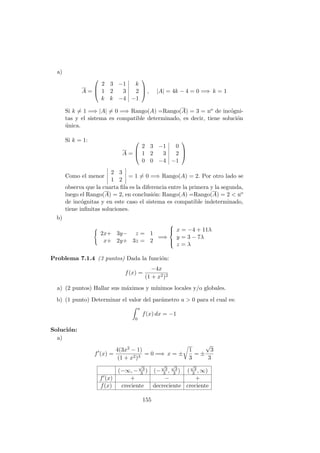 a)
A =



2 3 −1 k
1 2 3 2
k k −4 −1


 , |A| = 4k − 4 = 0 =⇒ k = 1
Si k = 1 =⇒ |A| = 0 =⇒ Rango(A) =Rango(A) = 3 = no de inc´ogni-
tas y el sistema es compatible determinado, es decir, tiene soluci´on
´unica.
Si k = 1:
A =



2 3 −1 0
1 2 3 2
0 0 −4 −1



Como el menor
2 3
1 2
= 1 = 0 =⇒ Rango(A) = 2. Por otro lado se
observa que la cuarta ﬁla es la diferencia entre la primera y la segunda,
luego el Rango(A) = 2, en conclusi´on: Rango(A) =Rango(A) = 2 < no
de inc´ognitas y en este caso el sistema es compatible indeterminado,
tiene inﬁnitas soluciones.
b)
2x+ 3y− z = 1
x+ 2y+ 3z = 2
=⇒



x = −4 + 11λ
y = 3 − 7λ
z = λ
Problema 7.1.4 (3 puntos) Dada la funci´on:
f(x) =
−4x
(1 + x2)2
a) (2 puntos) Hallar sus m´aximos y m´ınimos locales y/o globales.
b) (1 punto) Determinar el valor del par´ametro a > 0 para el cual es:
a
0
f(x) dx = −1
Soluci´on:
a)
f (x) =
4(3x2 − 1)
(1 + x2)3
= 0 =⇒ x = ±
1
3
= ±
√
3
3
(−∞, −
√
3
3 ) (−
√
3
3 ,
√
3
3 ) (
√
3
3 , ∞)
f (x) + − +
f(x) creciente decreciente creciente
155
 
