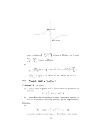 Luego en el punto −
√
3
3
,
3
√
3
4
tenemos un M´aximo y en el punto
√
3
3
, −
3
√
3
4
tenemos un M´ınimo.
b)
a
0
−4x
(1 + x2)2
dx = −2
a
0
2x(1 + x2
)−2
dx = −2
(1 + x2)−1
−1
a
0
=
2
1 + x2
a
0
=
2
1 + a2
− 2 = −1 =⇒ a = ±1, como a > 0 =⇒ a = 1
7.2. Modelo 2006 - Opci´on B
Problema 7.2.1 (2 puntos)
a) (1 punto) Hallar el punto P en el que se cortan las gr´aﬁcas de las
funciones:
f(x) =
2
x
g(x) = + x2 − 3
b) (1 punto) Hallar las ecuaciones de las rectas tangentes en el punto P a
cada una de las curvas anteriores y demostrar que son perpendiculares.
Soluci´on:
a)
f(x) = g(x) =⇒
2
x
= x2 − 3 =⇒ x = ±2
La soluci´on negativa no vale, luego x = 2 es el ´unico punto com´un.
156
 