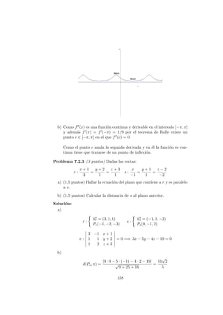b) Como f (x) es una funci´on continua y derivable en el intervalo [−π, π]
y adem´as f (π) = f (−π) = 1/9 por el teorema de Rolle existe un
punto c ∈ [−π, π] en el que f (c) = 0.
Como el punto c anula la segunda derivada y en ´el la funci´on es con-
tinua tiene que tratarse de un punto de inﬂexi´on.
Problema 7.2.3 (3 puntos) Dadas las rectas:
r :
x + 1
3
=
y + 2
1
=
z + 3
1
s :
x
−1
=
y + 1
1
=
z − 2
−2
a) (1,5 puntos) Hallar la ecuaci´on del plano que contiene a r y es paralelo
a s.
b) (1,5 puntos) Calcular la distancia de s al plano anterior.
Soluci´on:
a)
r :
−→ur = (3, 1, 1)
Pr(−1, −2, −3)
s :
−→us = (−1, 1, −2)
Ps(0, −1, 2)
π :
3 −1 x + 1
1 1 y + 2
1 2 z + 3
= 0 =⇒ 3x − 5y − 4z − 19 = 0
b)
d(Ps, π) =
|3 · 0 − 5 · (−1) − 4 · 2 − 19|
√
9 + 25 + 16
=
11
√
2
5
158
 
