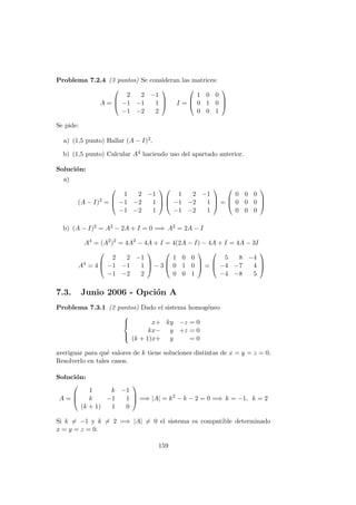 Problema 7.2.4 (3 puntos) Se consideran las matrices:
A =



2 2 −1
−1 −1 1
−1 −2 2


 I =



1 0 0
0 1 0
0 0 1



Se pide:
a) (1,5 punto) Hallar (A − I)2.
b) (1,5 punto) Calcular A4 haciendo uso del apartado anterior.
Soluci´on:
a)
(A − I)2
=



1 2 −1
−1 −2 1
−1 −2 1






1 2 −1
−1 −2 1
−1 −2 1


 =



0 0 0
0 0 0
0 0 0



b) (A − I)2 = A2 − 2A + I = 0 =⇒ A2 = 2A − I
A4
= (A2
)2
= 4A2
− 4A + I = 4(2A − I) − 4A + I = 4A − 3I
A4
= 4



2 2 −1
−1 −1 1
−1 −2 2


 − 3



1 0 0
0 1 0
0 0 1


 =



5 8 −4
−4 −7 4
−4 −8 5



7.3. Junio 2006 - Opci´on A
Problema 7.3.1 (2 puntos) Dado el sistema homog´eneo



x+ ky −z = 0
kx− y +z = 0
(k + 1)x+ y = 0
averiguar para qu´e valores de k tiene soluciones distintas de x = y = z = 0.
Resolverlo en tales casos.
Soluci´on:
A =



1 k −1
k −1 1
(k + 1) 1 0


 =⇒ |A| = k2
− k − 2 = 0 =⇒ k = −1, k = 2
Si k = −1 y k = 2 =⇒ |A| = 0 el sistema es compatible determinado
x = y = z = 0.
159
 