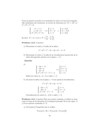Como la primera ecuaci´on es el resultados de restar a la tercera la segunda,
s´olo tendr´ıamos dos ecuaciones, la tercera la obtenemos de |−→x | =
√
6 =⇒
a2 + b2 + c2 = 6:



−b − c = 1
a + 2c = 3
a2 + b2 + c2 = 6
=⇒



a = 1
b = −2
c = 1
o



a = 5/3
b = −5/3
c = 2/3
Es decir, −→x = (1, −2, 1) y −→x =
5
3
, −
5
3
,
2
3
Problema 1.3.2 (2 puntos)
a) Determinar el centro y el radio de la esfera:
x2
+ y2
+ z2
− 2x + 4y + 8z − 4 = 0
b) Determinar el centro y el radio de la circunferencia intersecci´on de la
esfera del apartado anterior con el plano z = 0.
Soluci´on:
a) 


−2a = −2
−2b = 4
−2c = 8
a2 + b2 + c2 − r2 = −4
=⇒



a = 1
b = −2
c = −4
r = 5
Esfera de centro (1, −2, −4) y radio r = 5.
b) Al cortar la esfera con el plano z = 0 nos queda la circunferencia:
x2
+ y2
− 2x + 4y − 4 = 0



−2a = −2
−2b = 4
a2 + b2 − r2 = −4
=⇒



a = 1
b = −2
r = 3
Circunferencia de centro (1, −2, 0) y radio r = 3.
Problema 1.3.3 (3 puntos) Para una matriz cuadrada, se deﬁne su traza
como la suma de los elementos de la diagonal principal. En lo que sigue, A
y B son matrices cuadradas 2 × 2.
a) (0,5 puntos) Comprobar que se veriﬁca:
Traza(A + B) = Traza(A) + Traza(B)
16
 
