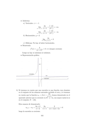 As´ıntotas:
a) Verticales: x = −1
l´ım
x−→−1−
2x
x + 1
=
−2
0−
= +∞
l´ım
x−→−1+
2x
x + 1
=
−2
0+
= −∞
b) Horizontales: y = 2
l´ım
x−→∞
2x
x + 1
= 2
c) Oblicuas: No hay al haber horizontales.
Monoton´ıa:
f (x) =
2
(x + 1)2
> 0 =⇒ siempre creciente
Luego no hay ni m´aximos ni m´ınimos.
Representaci´on gr´aﬁca:
b) Si tenemos en cuenta que una sucesi´on es una funci´on cuyo dominio
es el conjunto de los n´umeros naturales excluido el cero, y si tenemos
en cuenta que la funci´on an = f(n) =
2n
n + 1
hemos demostrado en el
apartado anterior que es creciente en R − {−1}, con mayor raz´on lo es
en el conjunto N − {0}.
Otra manera de demostrarlo:
an+1 − an =
2n + 2
n + 2
−
2n
n + 1
=
2
(n + 1)(n + 2)
> 0
luego la sucesi´on es creciente.
161
 