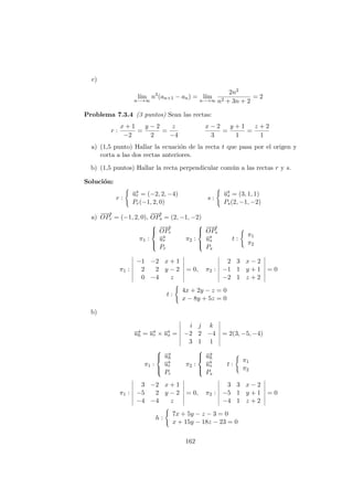 c)
l´ım
n−→∞
n2
(an+1 − an) = l´ım
n−→∞
2n2
n2 + 3n + 2
= 2
Problema 7.3.4 (3 puntos) Sean las rectas:
r :
x + 1
−2
=
y − 2
2
=
z
−4
x − 2
3
=
y + 1
1
=
z + 2
1
a) (1,5 punto) Hallar la ecuaci´on de la recta t que pasa por el origen y
corta a las dos rectas anteriores.
b) (1,5 puntos) Hallar la recta perpendicular com´un a las rectas r y s.
Soluci´on:
r :
−→ur = (−2, 2, −4)
Pr(−1, 2, 0)
s :
−→us = (3, 1, 1)
Ps(2, −1, −2)
a)
−−→
OPr = (−1, 2, 0),
−−→
OPs = (2, −1, −2)
π1 :



−−→
OPr
−→ur
Pr
π2 :



−−→
OPs
−→us
Ps
t :
π1
π2
π1 :
−1 −2 x + 1
2 2 y − 2
0 −4 z
= 0, π2 :
2 3 x − 2
−1 1 y + 1
−2 1 z + 2
= 0
t :
4x + 2y − z = 0
x − 8y + 5z = 0
b)
−→uh = −→ur × −→us =
i j k
−2 2 −4
3 1 1
= 2(3, −5, −4)
π1 :



−→uh
−→ur
Pr
π2 :



−→uh
−→us
Ps
t :
π1
π2
π1 :
3 −2 x + 1
−5 2 y − 2
−4 −4 z
= 0, π2 :
3 3 x − 2
−5 1 y + 1
−4 1 z + 2
= 0
h :
7x + 5y − z − 3 = 0
x + 15y − 18z − 23 = 0
162
 