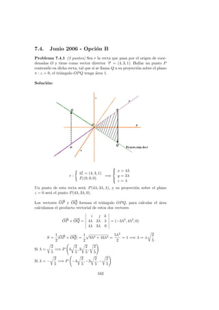 7.4. Junio 2006 - Opci´on B
Problema 7.4.1 (2 puntos) Sea r la recta que pasa por el origen de coor-
denadas O y tiene como vector director −→v = (4, 3, 1). Hallar un punto P
contenido en dicha recta, tal que si se llama Q a su proyecci´on sobre el plano
π : z = 0, el tri´angulo OPQ tenga ´area 1.
Soluci´on:
r :
−→ur = (4, 3, 1)
Pr(0, 0, 0)
=⇒



x = 4λ
y = 3λ
z = λ
Un punto de esta recta ser´a: P(4λ, 3λ, λ), y su proyecci´on sobre el plano
z = 0 ser´a el punto P(4λ, 3λ, 0).
Los vectores
−−→
OP y
−−→
OQ forman el tri´angulo OPQ, para calcular el ´area
calculamos el producto vectorial de estos dos vectores
−−→
OP ×
−−→
OQ =
i j k
4λ 3λ λ
4λ 3λ 0
= (−3λ2
, 4λ2
, 0)
S =
1
2
|
−−→
OP ×
−−→
OQ| =
1
2
9λ4 + 16λ4 =
5λ2
2
= 1 =⇒ λ = ±
2
5
Si λ =
2
5
=⇒ P 4
2
5
, 3
2
5
,
2
5
Si λ = −
2
5
=⇒ P −4
2
5
, −3
2
5
, −
2
5
163
 