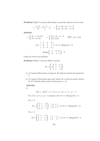 Problema 7.4.2 (2 puntos) Determinar la posici´on relativa de las rectas:
r :
x + 4
−3
=
y − 7
4
=
z
1
s :
x + 2y − 5z − 5 = 0
2x + y + 2z − 4 = 0
Soluci´on:
r :
−→ur = (−3, 4, 1)
Pr(−4, 7, 0)
s :
−→us = (3, −4, −1)
Ps(1, 2, 0)
−−→
PrPs = (5, −5, 0)
|A| =
5 −5 0
−3 4 1
3 −4 −1
= 0 =⇒ Rango(A) = 2
Rango
5 −5 0
−3 4 1
= 2
Luego las rectas son paralelas.
Problema 7.4.3 (3 puntos) Dada la matriz:
M =



2 1 −a
2a 1 −1
2 a 1



a) (1,5 punto) Determinar el rango de M seg´un los valores del par´ametro
a.
b) (1,5 punto) Determinar para qu´e valores de a existe la matriz inversa
de M. Calcular dicha matriz inversa para a = 2.
Soluci´on:
a)
|M| = −2a(a2
− 1) = 0 =⇒ a = 0, a = 1, a = −1
Si a = 0, a = 1 y a = −1 entonces |M| = 0 =⇒ Rango(M) = 3.
Si a = 0
M =



2 1 0
0 1 −1
2 0 1


 ,
2 1
0 1
= 2 = 0 =⇒ Rango(M) = 2
Si a = 1
M =



2 1 −1
2 1 −1
2 1 1


 ,
2 −1
2 1
= 4 = 0 =⇒ Rango(M) = 2
164
 