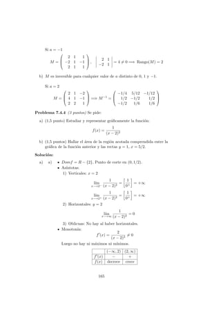 Si a = −1
M =



2 1 1
−2 1 −1
2 1 1


 ,
2 1
−2 1
= 4 = 0 =⇒ Rango(M) = 2
b) M es inversible para cualquier valor de a distinto de 0, 1 y −1.
Si a = 2
M =



2 1 −2
4 1 −1
2 2 1


 =⇒ M−1
=



−1/4 5/12 −1/12
1/2 −1/2 1/2
−1/2 1/6 1/6



Problema 7.4.4 (3 puntos) Se pide:
a) (1,5 punto) Estudiar y representar gr´aﬁcamente la funci´on:
f(x) =
1
(x − 2)2
b) (1,5 puntos) Hallar el ´area de la regi´on acotada comprendida entre la
gr´aﬁca de la funci´on anterior y las rectas y = 1, x = 5/2.
Soluci´on:
a) a) Domf = R − {2}, Punto de corte en (0, 1/2).
As´ıntotas:
1) Verticales: x = 2
l´ım
x−→2−
1
(x − 2)2
=
1
0+
= +∞
l´ım
x−→2+
1
(x − 2)2
=
1
0+
= +∞
2) Horizontales: y = 2
l´ım
x−→∞
1
(x − 2)2
= 0
3) Oblicuas: No hay al haber horizontales.
Monoton´ıa:
f (x) =
2
(x − 2)3
= 0
Luego no hay ni m´aximos ni m´ınimos.
(−∞, 2) (2, ∞)
f (x) − +
f(x) decrece crece
165
 