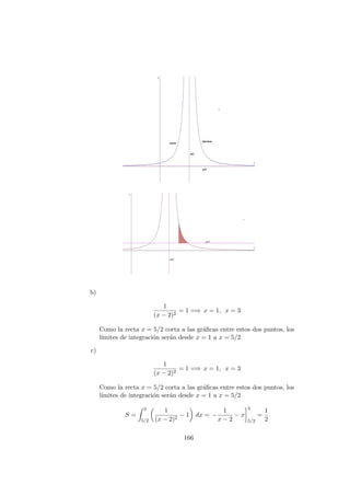 b)
1
(x − 2)2
= 1 =⇒ x = 1, x = 3
Como la recta x = 5/2 corta a las gr´aﬁcas entre estos dos puntos, los
l´ımites de integraci´on ser´an desde x = 1 a x = 5/2
c)
1
(x − 2)2
= 1 =⇒ x = 1, x = 3
Como la recta x = 5/2 corta a las gr´aﬁcas entre estos dos puntos, los
l´ımites de integraci´on ser´an desde x = 1 a x = 5/2
S =
3
5/2
1
(x − 2)2
− 1 dx = −
1
x − 2
− x
3
5/2
=
1
2
166
 