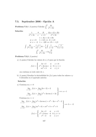 7.5. Septiembre 2006 - Opci´on A
Problema 7.5.1 (2 puntos) Calcular
2
1
dx
x2 + 2x
Soluci´on:
1
x2 + 2x
=
A
x
+
B
x + 2
=
A(x + 2) + Bx
x2 + 2x
1 = A(x + 2) + Bx
si x = 0 1 = 2A =⇒ A = 1/2
si x = −2 1 = −2B =⇒ B = −1/2
dx
x2 + 2x
=
1
2
1
x
dx −
1
2
1
x + 2
= ln
x
x + 2
2
1
dx
x2 + 2x
= ln
3
2
Problema 7.5.2 (2 puntos)
a) (1 punto) Calcular los valores de a y b para que la funci´on
f(x) =



3x + 2 si x < 0
x2 + 2a cos x si 0 ≤ x < π
ax2 + b si x ≥ π
sea continua en todo valor de x.
b) (1 punto) Estudiar la derivabilidad de f(x) para todos los valores a y
b obtenidos en el apartado anterior.
Soluci´on:
a) Continua en x = 0
l´ım
x−→0−
f(x) = l´ım
x−→0
(3x + 2) = 2
l´ım
x−→0+
f(x) = l´ım
x−→0
(x2
+ 2a cos x) = 2a



=⇒ a = 1
Continua en x = π
l´ım
x−→π−
f(x) = l´ım
x−→π
(x2
+ 2a cos x) = π2
− 2a = π2
− 2
l´ım
x−→π+
f(x) = l´ım
x−→π
(ax2
+ b) = aπ2
+ b = π2
+ b



=⇒ b = −2
f(x) =



3x + 2 si x < 0
x2 + 2 cos x si 0 ≤ x < π
x2 − 2 si x ≥ π
167
 