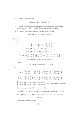 b) (1 punto) Comprobar que
Traza(A · B) = Traza(B · A)
c) (1 punto) Utilizando los resultados anteriores, demostrar que es impo-
sible tener AB − BA = I, donde I denota la matriz identidad.
d) (0,5 puntos) Encontrar dos matrices A y B para las que:
Traza(AB) = Traza(A) · Traza(B)
Soluci´on:
a) Sean
A =
a1 a2
a3 a4
, A =
b1 b2
b3 b4
Traza(A) = a1 + a4, Traza(B) = b1 + b4
Traza(A) + Traza(B) = a1 + b1 + a4 + b4
A + B =
a1 a2
a3 a4
+
b1 b2
b3 b4
=
a1 + b1 a2 + b2
a3 + b3 a4 + b4
=⇒ Traza(A + B) = a1 + b1 + a4 + b4
Luego:
Traza(A + B) = Traza(A) + Traza(B)
b)
A · B =
a1 a2
a3 a4
·
b1 b2
b3 b4
=
a1b1 + a2b3 a1b2 + a2b4
a3b1 + a4b3 a3b2 + a4b4
B · A =
b1 b2
b3 b4
·
a1 a2
a3 a4
=
a1b1 + a3b2 a2b1 + a4b2
a1b3 + a3b4 a2b3 + a4b4
Traza(AB) = a1b1 + a2b3 + a3b2 + a4b4
Traza(BA) = a1b1 + a3b2 + a2b3 + a4b4
=⇒ Traza(AB) = Traza(BA)
c) Suponemos que la igualdad es cierta, es decir:
AB−BA = I =⇒ AB = BA+I =⇒ Traza(AB) = Traza(BA+I) =⇒
Traza(AB) = Traza(BA)+Traza(I), como Traza(AB) = Traza(BA)
=⇒ 0 = 2
Luego esta igualdad es falsa.
17
 