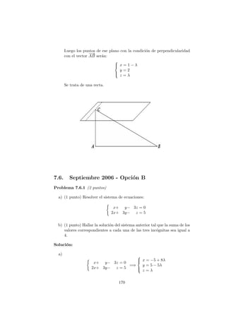 Luego los puntos de ese plano con la condici´on de perpendicularidad
con el vector
−−→
AB ser´an:



x = 1 − λ
y = 2
z = λ
Se trata de una recta.
7.6. Septiembre 2006 - Opci´on B
Problema 7.6.1 (2 puntos)
a) (1 punto) Resolver el sistema de ecuaciones:
x+ y− 3z = 0
2x+ 3y− z = 5
b) (1 punto) Hallar la soluci´on del sistema anterior tal que la suma de los
valores correspondientes a cada una de las tres inc´ognitas sea igual a
4.
Soluci´on:
a)
x+ y− 3z = 0
2x+ 3y− z = 5
=⇒



x = −5 + 8λ
y = 5 − 5λ
z = λ
170
 