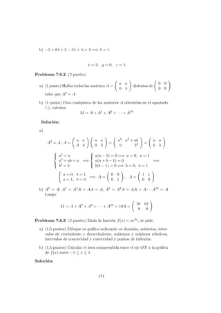 b) −5 + 8λ + 5 − 5λ + λ = 4 =⇒ λ = 1.
x = 3, y = 0, z = 1
Problema 7.6.2 (2 puntos)
a) (1 punto) Hallar todas las matrices A =
a a
0 b
distintas de
0 0
0 0
tales que A2 = A
b) (1 punto) Para cualquiera de las matrices A obtenidas en el apartado
1.), calcular
M = A + A2
+ A3
+ · · · + A10
Soluci´on:
a)
A2
= A · A =
a a
0 b
a a
0 b
=
a2 a2 + ab
0 b2 =
a a
0 b



a2 = a
a2 + ab = a
b2 = b
=⇒



a(a − 1) = 0 =⇒ a = 0, a = 1
a(a + b − 1) = 0
b(b − 1) = 0 =⇒ b = 0, b = 1
=⇒
a = 0, b = 1
a = 1, b = 0
=⇒ A =
0 0
0 1
, A =
1 1
0 0
b) A2 = A; A3 = A2A = AA = A; A4 = A3A = AA = A · · · A10 = A
Luego:
M = A + A2
+ A3
+ · · · + A10
= 10A =
10 10
0 0
Problema 7.6.3 (3 puntos) Dada la funci´on f(x) = xe2x, se pide:
a) (1,5 puntos) Dibujar su gr´aﬁca indicando su dominio, as´ıntotas, inter-
valos de crecimiento y decrecimiento, m´aximos y m´ınimos relativos,
intervalos de concavidad y convexidad y puntos de inﬂexi´on.
b) (1,5 puntos) Calcular el ´area comprendida entre el eje OX y la gr´aﬁca
de f(x) entre −1 ≤ x ≤ 1.
Soluci´on:
171
 