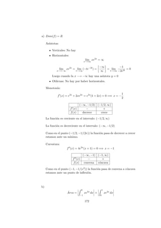 a) Dom(f) = R
As´ıntotas:
Verticales: No hay
Horizontales:
l´ım
x−→∞
xe2x
= ∞
l´ım
x−→−∞
xe2x
= l´ım
t−→∞
(−te−2t
) =
−∞
∞
= l´ım
t−→∞
−1
−2e2t
= 0
Luego cuando la x −→ −∞ hay una as´ıntota y = 0
Oblicuas: No hay por haber horizontales.
Monoton´ıa:
f (x) = e2x
+ 2xe2x
= e2x
(1 + 2x) = 0 =⇒ x = −
1
2
(−∞, −1/2) (−1/2, ∞)
f (x) − +
f(x) decrece crece
La funci´on es creciente en el intervalo: (−1/2, ∞)
La funci´on es decreciente en el intervalo: (−∞, −1/2)
Como en el punto (−1/2, −1/(2e)) la funci´on pasa de decrecer a crecer
estamos ante un m´ınimo.
Curvatura:
f (x) = 4e2x
(x + 1) = 0 =⇒ x = −1
(−∞, −1) (−1, ∞)
f (x) − +
f(x) convexa c´oncava
Como en el punto (−1, −1/(e2)) la funci´on pasa de convexa a c´oncava
estamos ante un punto de inﬂexi´on.
b)
´Area =
0
−1
xe2x
dx +
1
0
xe2x
dx
172
 