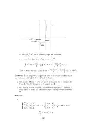 La integral xe2x
dx se resuelve por partes, llamamos:
u = x =⇒ du = dx y dv = e2xdx =⇒ v =
1
2
e2x
.
xe2x
dx =
xe2x
2
−
1
2
e2x
dx = e2x 2x − 1
4
= F(x)
´Area = |F(0)−F(−1)|+|F(1)−F(0)| =
3e−2 − 1
4
+
e2 + 1
4
= 2,245762562
Problema 7.6.4 (3 puntos) Un plano π corta a los ejes de coordenadas en
los puntos A(1, 0, 0), B(0, λ, 0) y C(0, 0, 4). Se pide:
a) (1,5 puntos) Hallar el valor de λ > 0 de manera que el volumen del
tetraedro OABC (donde O es el origen), sea 2.
b) (1,5 puntos) Para el valor de λ obtenido en el apartado 1.), calcular la
longitud de la altura del tetraedro OABC correspondiente al v´ertice
O.
Soluci´on:
a)



−→
OA = (1, 0, 0)
−−→
OB = (0, λ, 0)
−−→
OC = (0, 0, 4)
=⇒ V =
1
6
|
0 0 4
0 λ 0
1 0 0
| =
1
6
| − 4λ| = 2 =⇒
4λ
6
= 2 =⇒ λ = 3
173
 