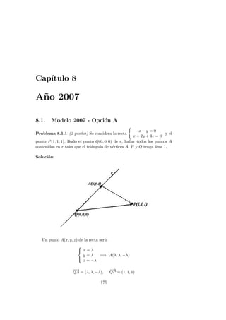Cap´ıtulo 8
A˜no 2007
8.1. Modelo 2007 - Opci´on A
Problema 8.1.1 (2 puntos) Se considera la recta
x − y = 0
x + 2y + 3z = 0
y el
punto P(1, 1, 1). Dado el punto Q(0, 0, 0) de r, hallar todos los puntos A
contenidos en r tales que el tri´angulo de v´ertices A, P y Q tenga ´area 1.
Soluci´on:
Un punto A(x, y, z) de la recta ser´ıa



x = λ
y = λ
z = −λ
=⇒ A(λ, λ, −λ)
−→
QA = (λ, λ, −λ),
−−→
QP = (1, 1, 1)
175
 
