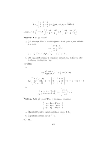 S =
1
2
|
i j k
λ λ −λ
1 1 1
| =
1
2
|(2λ, −2λ, 0)| =
√
2λ2 = 1
Luego: λ = ±
√
2
2
=⇒ A
√
2
2
,
√
2
2
, −
√
2
2
y A −
√
2
2
, −
√
2
2
,
√
2
2
Problema 8.1.2 (2 puntos)
a) (1,5 puntos) Calcula la ecuaci´on general de un plano π1 que contiene
a la recta
r :



x = 1 + λ
y = −1 + 2λ
z = λ
y es perpendicular al plano π2 : 2x + y − z = 2.
b) (0,5 puntos) Determinar la ecuaciones param´etricas de la recta inter-
secci´on de los planos π1 y π2.
Soluci´on:
a)
r :
−→ur = (1, 2, 1)
Pr(1, −1, 0)
−→uπ2 = (2, 1, −1)
π1 :



−→ur = (1, 2, 1)
−→uπ2 = (2, 1, −1)
Pr(1, −1, 0)
=⇒
1 2 x − 1
2 1 y + 1
1 −1 z
= 0 =⇒ x−y+z−2 = 0
b)
x − y + z − 2 = 0
2x + y − z − 2 = 0
=⇒



x = 4
3
y = −2
3 + λ
z = λ
Problema 8.1.3 (3 puntos) Dado el sistema de ecuaciones:



x+ ky+ k2z = 1
x+ ky− kz = k2
−x+ ky− k2z = k2
a) (2 punto) Discutirlo seg´un los distintos valores de k.
b) (1 punto) Resolverlo para k = −1.
Soluci´on:
176
 