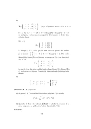 a)
A =



1 k k2 1
1 k −k k2
−1 k −k2 k2


 , |A| = 2k2
(k+1) = 0 =⇒ k = 0, k = −1
Si k = 0 y k = −1 =⇒ |A| = 0 =⇒ Rango(A) =Rango(A) = 3 = no
de inc´ognitas y el sistema es compatible determinado, es decir, tiene
soluci´on ´unica.
Si k = 0:
A =



1 0 0 1
1 0 0 0
−1 0 0 0



El Rango(A) = 1, dado que las tres ﬁlas son iguales. Sin embar-
go el menor
1 1
1 0
= −1 = 0 =⇒ Rango(A) = 2. Por tanto,
Rango(A) =Rango(A) =⇒ Sistema Incompatible (No tiene Soluci´on).
Si k = −1:
A =



1 −1 1 1
1 −1 1 1
−1 −1 −1 1



La matriz tiene dos primeras ﬁlas iguales, luego Rango(A) =Rango(A) <
no inc´ognitas=⇒ Sistema Compatible Indeterminado (Inﬁnitas Solu-
ciones).
b)
x− y+ z = 1
−x− y− z = 1
=⇒



x = −λ
y = −1
z = λ
Problema 8.1.4 (3 puntos)
a) (1 puntos) Si f es una funci´on continua, obtener F (x) siendo
F(x) =
x
0
(f(t) + t2
+ t3
) dt
b) (2 punto) Si f(1) = 1 y adem´as 1
0 f(t)dt = 1, hallar la ecuaci´on de la
recta tangente a la gr´aﬁca de F(x) en el punto (1, F(1)).
Soluci´on:
177
 