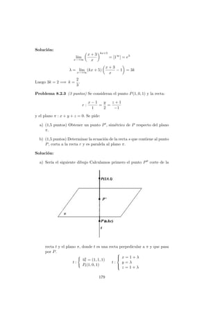 Soluci´on:
l´ım
x−→∞
x + 3
x
kx+5
= [1∞
] = eλ
λ = l´ım
x−→∞
(kx + 5)
x + 3
x
− 1 = 3k
Luego 3k = 2 =⇒ k =
2
3
.
Problema 8.2.3 (3 puntos) Se consideran el punto P(1, 0, 1) y la recta:
r :
x − 1
1
=
y
2
=
z + 1
−1
y el plano π : x + y + z = 0. Se pide:
a) (1,5 puntos) Obtener un punto P , sim´etrico de P respecto del plano
π.
b) (1,5 puntos) Determinar la ecuaci´on de la recta s que contiene al punto
P, corta a la recta r y es paralela al plano π.
Soluci´on:
a) Ser´ıa el siguiente dibujo Calculamos primero el punto P corte de la
recta t y el plano π, donde t es una recta perpedicular a π y que pasa
por P.
t :
−→ut = (1, 1, 1)
Pt(1, 0, 1)
t :



x = 1 + λ
y = λ
z = 1 + λ
179
 